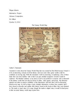 Megan Johnvin
Informative Project
Advance Composition
Dr. Gilbert
October 12, 2014
The Fantasy World Map
Author’s Statement:
I decided to write about the Fantasy World Map that was created by Den Meth because I found it
to be an interesting concept of all the literary and even some video game worlds could be
combined on one big map. With this document I will be conversing or explaining a few of these
lands that I am more familiar with so that I can give detailed navigation towards would be
explorers. My intended audience is my peers as well as my professor or anyone who is interested
in the fantasy world that can only be viewed by films, video games, and novels. My rhetorical
appeals was ethos to express credibility of the information and facts that I will be discussing
based on my map. As well as logos to give detailed information on these four countries that I
have chosen to describe and explain their history based on the books or films they were featured
in. The mode is visual since it is a map, though the media is digital since it would be hard press
to find an actual fantasy world map in print form.
 