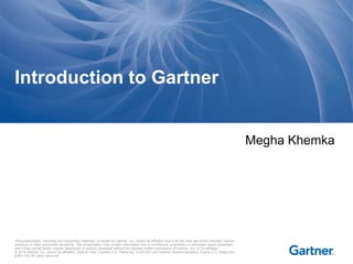 This presentation, including any supporting materials, is owned by Gartner, Inc. and/or its affiliates and is for the sole use of the intended Gartner
audience or other authorized recipients. This presentation may contain information that is confidential, proprietary or otherwise legally protected,
and it may not be further copied, distributed or publicly displayed without the express written permission of Gartner, Inc. or its affiliates.
© 2014 Gartner, Inc. and/or its affiliates. Gartner Peer Connect U.S. Patent No. 8,244,674 and Gartner Recommendation Engine U.S. Patent No.
8,661,034.All rights reserved.
Megha Khemka
Introduction to Gartner
 