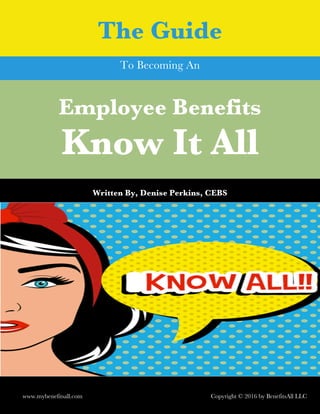 Employee Benefits
Know It All
	
Written By, Denise Perkins, CEBS
	
The Guide
www.mybenefitsall.com Copyright © 2016 by BenefitsAll LLC
To Becoming An
 