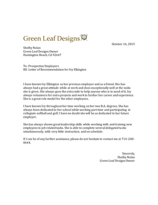 Green Leaf Designs
October 16, 2015
Shelby Nolan
Green Leaf Designs Owner
Huntington Beach, CA 92647
To: Prospective Employers
RE: Letter of Recommendation for Ivy Elkington
I have known Ivy Elkington as her previous employer and as a friend. She has
always had a great attitude while at work and does exceptionally well at the tasks
she is given. She always goes the extra mile to help anyone who is in need of it. Ivy
always volunteers for extra projects and work to further her career and experience.
She is a great role model for the other employees.
I have known Ivy throughout her time working on her two B.A. degrees. She has
always been dedicated to her school while working part time and participating in
collegiate softball and golf. I have no doubt she will be as dedicated to her future
employer.
She has always shown great leadership skills while working with and training new
employees in job related tasks. She is able to complete several delegated tasks
simultaneously, with very little instruction, and on schedule.
If I can be of any further assistance, please do not hesitate to contact me at 714-240-
0644.
Sincerely,
Shelby Nolan
Green Leaf Designs Owner
 