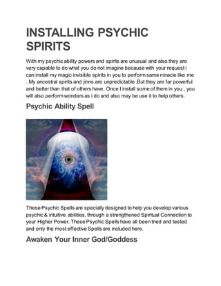 INSTALLING PSYCHIC
SPIRITS
With my psychic ability powers and spirits are unusual and also they are
very capable to do what you do not imagine because with your request i
can install my magic invisible spirits in you to perform same miracle like me
. My ancestral spirits and jinns are unpredictable .But they are far powerful
and better than that of others have. Once I install some of them in you , you
will also perform wonders as i do and also may be use it to help others.
Psychic Ability Spell
These Psychic Spells are specially designed to help you develop various
psychic & intuitive abilities, through a strengthened Spiritual Connection to
your Higher Power. These Psychic Spells have all been tried and tested
and only the most effective Spells are included here.
Awaken Your Inner God/Goddess
 