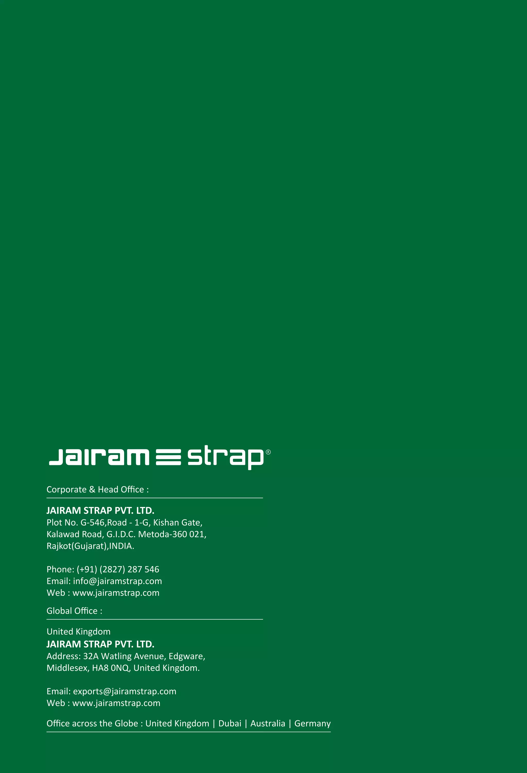 JAIRAM STRAP PVT. LTD.
Plot No. G-546,Road - 1-G, Kishan Gate,
Kalawad Road, G.I.D.C. Metoda-360 021,
Rajkot(Gujarat),INDIA.
Phone: (+91) (2827) 287 546
Email: exports@jairamstrap.com
www.jairamstrap.com
United Kingdom
JAIRAM STRAP PVT. LTD.
Address: 32A Watling Avenue, Edgware,
Middlesex, HA8 0NQ, United Kingdom.
Email: info@jairamstrap.com
Web : www.jairamstrap.com
Corporate & Head Oﬃce :
Global Oﬃce :
Oﬃce across the Globe : United Kingdom | Dubai | Australia | Germany
JAIRAM STRAP PVT. LTD.
Plot No. G-546,Road - 1-G, Kishan Gate,
Kalawad Road, G.I.D.C. Metoda-360 021,
Rajkot(Gujarat),INDIA.
Phone: (+91) (2827) 287 546
Email: info@jairamstrap.com
Web : www.jairamstrap.com
United Kingdom
JAIRAM STRAP PVT. LTD.
Address: 32A Watling Avenue, Edgware,
Middlesex, HA8 0NQ, United Kingdom.
Email: exports@jairamstrap.com
Web : www.jairamstrap.com
Corporate & Head Oﬃce :
Global Oﬃce :
Oﬃce across the Globe : United Kingdom | Dubai | Australia | Germany
 
