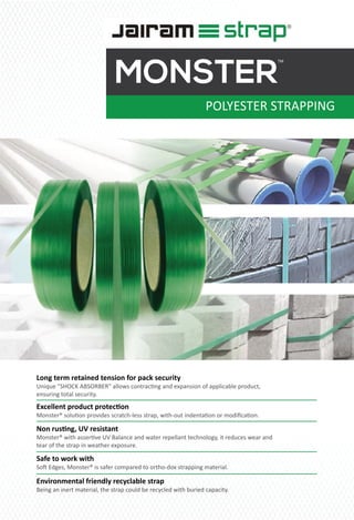 POLYESTER STRAPPING
MONSTER
TM
Long term retained tension for pack security
Unique ”SHOCK ABSORBER‟ allows contrac�ng and expansion of applicable product,
ensuring total security.
Non rus�ng, UV resistant
Monster® with asser�ve UV Balance and water repellant technology, it reduces wear and
tear of the strap in weather exposure.
Excellent product protec�on
Monster® solu�on provides scratch-less strap, with-out indenta�on or modiﬁca�on.
Safe to work with
So� Edges, Monster® is safer compared to ortho-dox strapping material.
Environmental friendly recyclable strap
Being an inert material, the strap could be recycled with buried capacity.
 