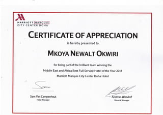 M A R R I O T T M A R Q U I S
C I T Y C E N T E R D O H A
*
CERTIFICATE OF APPRECIATION
is hereby presented to
M KOYA N EWALT OKWIRl
for being part of the brilliant team winning the
Middle East and Africa Best Full Service Hotel of the Year 2014
Marriott Marquis City Center Doha Hotel
*
^^^^^^
Sam Van Campenhout <r--^^riidreas Wissdorf
Hotel Manager General Manager
 