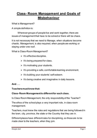 Dimple Anil Page 1
Class- Room Management and Goals of
Misbehaviour
What is Management?
A simple definition is:
Wherevergroups of people live and work together, there are
issues of management that have to be solved or there will be chaos.
It is not necessary that we need to Manage, when situations become
chaotic. Management, is also required, when people are working or
staying under one roof.
What is Class-Room Management?
 It’s effective discipline.
 It’s being prepared for class.
 It’s motivating your students.
 It’s providing a safe,comfortable learning environment.
 It’s building your students’ self esteem.
 It’s being creative and imaginative in daily lessons.
And . . .
Teachersmustknow that:
Class-Room Managementis differentfor each class.
Is Class Room Management, the only responsibilityof the Teacher?
The ethos of the schoolplays a very important role, in class room
management.
Teachers,must know the rules and regulations that are being followed in
the town, city, province, the state or the Country that they are in.
Differentplaces have differentrules for disciplining, so those are to be
made clear to the teachers, when they join.
 
