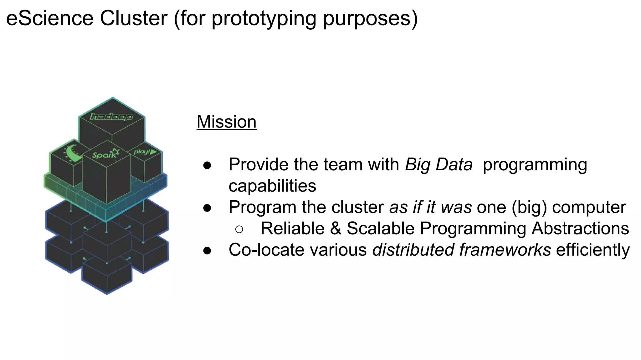 eScience Cluster (for prototyping purposes)
Mission
● Provide the team with Big Data programming
capabilities
● Program the cluster as if it was one (big) computer
○ Reliable & Scalable Programming Abstractions
● Co-locate various distributed frameworks efficiently
 