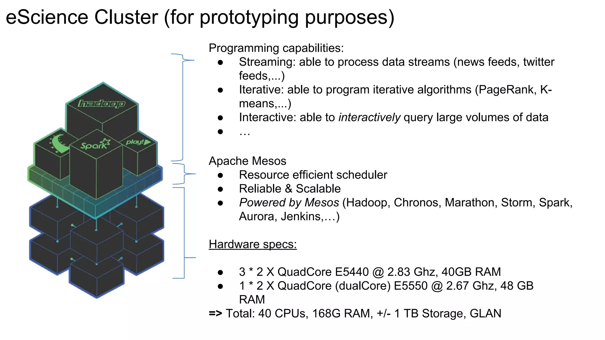 Hardware specs:
● 3 * 2 X QuadCore E5440 @ 2.83 Ghz, 40GB RAM
● 1 * 2 X QuadCore (dualCore) E5550 @ 2.67 Ghz, 48 GB
RAM
=> Total: 40 CPUs, 168G RAM, +/- 1 TB Storage, GLAN
Apache Mesos
● Resource efficient scheduler
● Reliable & Scalable
● Powered by Mesos (Hadoop, Chronos, Marathon, Storm, Spark,
Aurora, Jenkins,…)
Programming capabilities:
● Streaming: able to process data streams (news feeds, twitter
feeds,...)
● Iterative: able to program iterative algorithms (PageRank, K-
means,...)
● Interactive: able to interactively query large volumes of data
● …
eScience Cluster (for prototyping purposes)
 