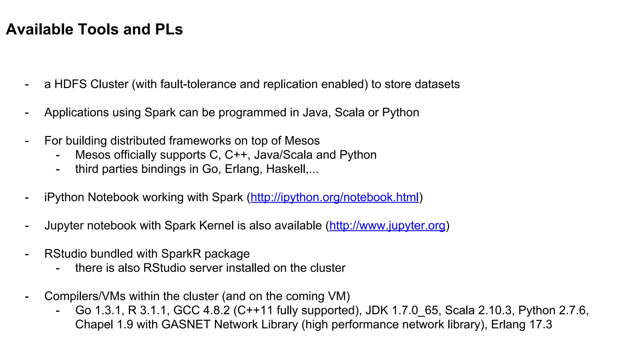 Available Tools and PLs
- a HDFS Cluster (with fault-tolerance and replication enabled) to store datasets
- Applications using Spark can be programmed in Java, Scala or Python
- For building distributed frameworks on top of Mesos
- Mesos officially supports C, C++, Java/Scala and Python
- third parties bindings in Go, Erlang, Haskell,...
- iPython Notebook working with Spark (http://ipython.org/notebook.html)
- Jupyter notebook with Spark Kernel is also available (http://www.jupyter.org)
- RStudio bundled with SparkR package
- there is also RStudio server installed on the cluster
- Compilers/VMs within the cluster (and on the coming VM)
- Go 1.3.1, R 3.1.1, GCC 4.8.2 (C++11 fully supported), JDK 1.7.0_65, Scala 2.10.3, Python 2.7.6,
Chapel 1.9 with GASNET Network Library (high performance network library), Erlang 17.3
 