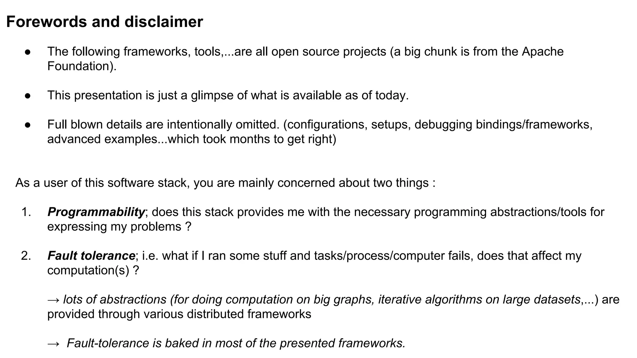 Forewords and disclaimer
● The following frameworks, tools,...are all open source projects (a big chunk is from the Apache
Foundation).
● This presentation is just a glimpse of what is available as of today.
● Full blown details are intentionally omitted. (configurations, setups, debugging bindings/frameworks,
advanced examples...which took months to get right)
As a user of this software stack, you are mainly concerned about two things :
1. Programmability; does this stack provides me with the necessary programming abstractions/tools for
expressing my problems ?
2. Fault tolerance; i.e. what if I ran some stuff and tasks/process/computer fails, does that affect my
computation(s) ?
→ lots of abstractions (for doing computation on big graphs, iterative algorithms on large datasets,...) are
provided through various distributed frameworks
→ Fault-tolerance is baked in most of the presented frameworks.
 