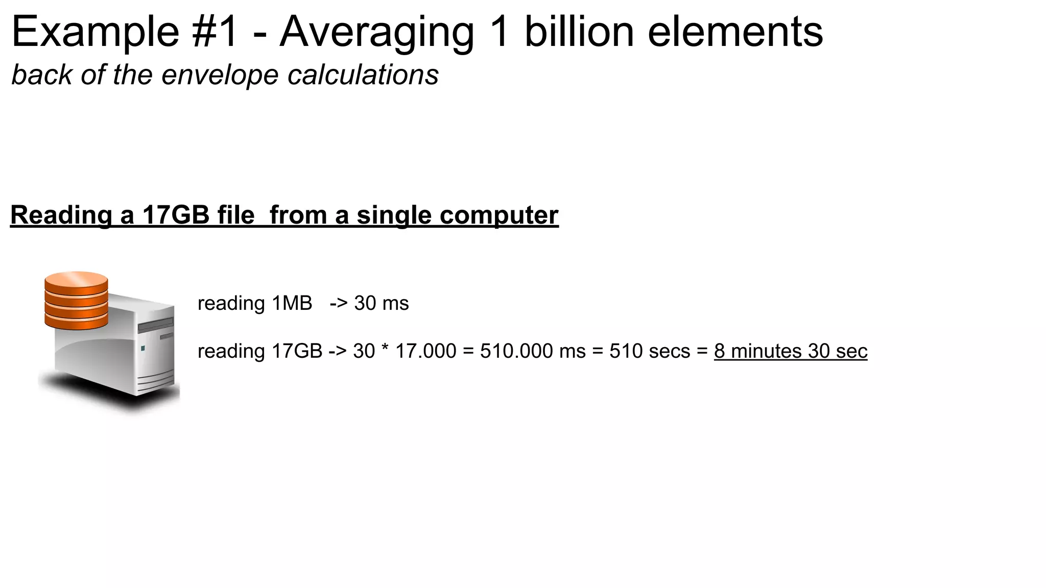 Example #1 - Averaging 1 billion elements
back of the envelope calculations
reading 1MB -> 30 ms
reading 17GB -> 30 * 17.000 = 510.000 ms = 510 secs = 8 minutes 30 sec
Reading a 17GB file from a single computer
 