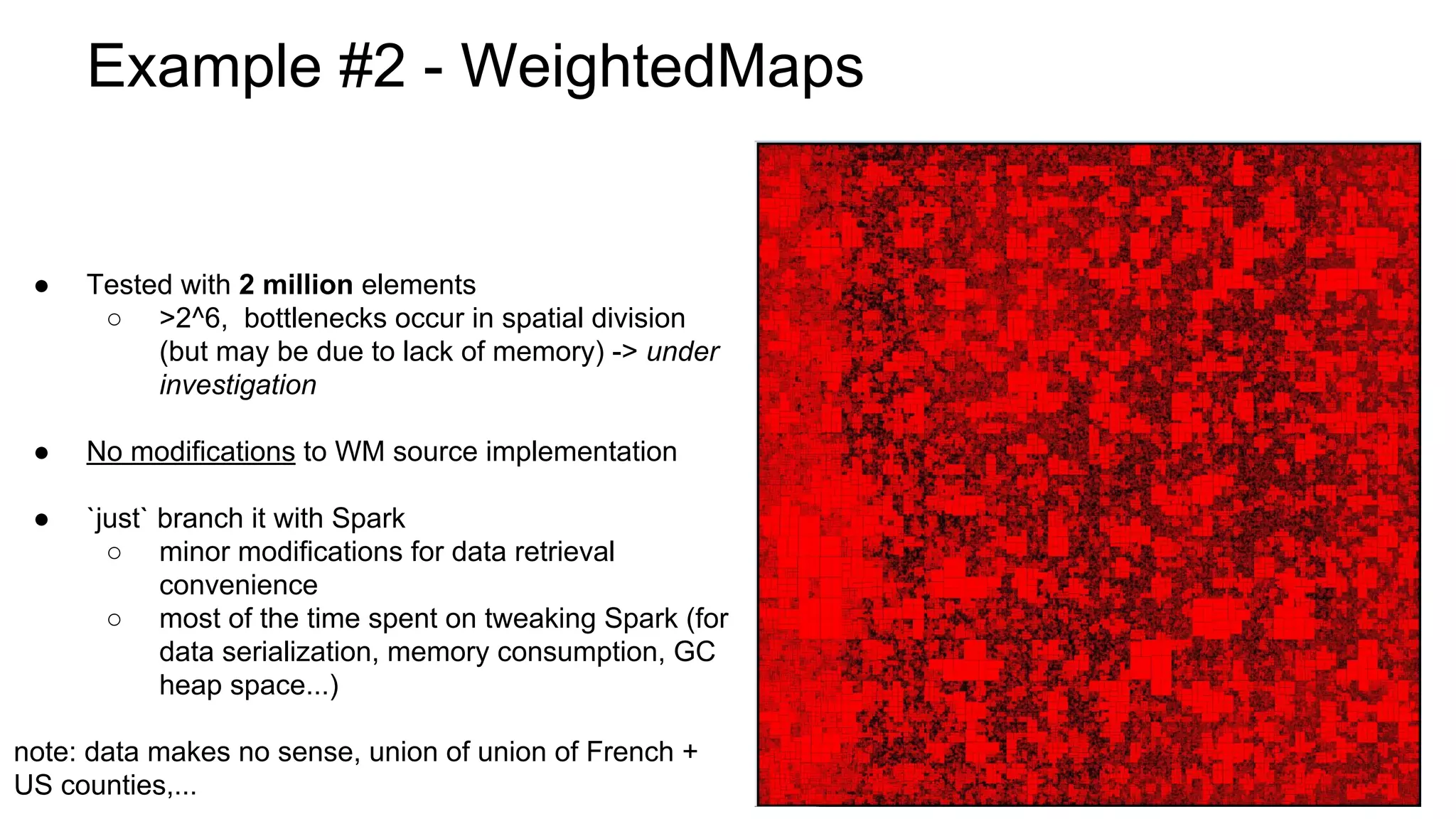 Example #2 - WeightedMaps
● Tested with 2 million elements
○ >2^6, bottlenecks occur in spatial division
(but may be due to lack of memory) -> under
investigation
● No modifications to WM source implementation
● `just` branch it with Spark
○ minor modifications for data retrieval
convenience
○ most of the time spent on tweaking Spark (for
data serialization, memory consumption, GC
heap space...)
note: data makes no sense, union of union of French +
US counties,...
 