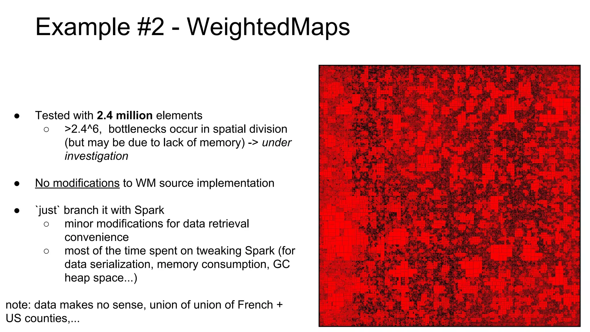Example #2 - WeightedMaps
● Tested with 2.4 million elements
○ >2.4^6, bottlenecks occur in spatial division
(but may be due to lack of memory) -> under
investigation
● No modifications to WM source implementation
● `just` branch it with Spark
○ minor modifications for data retrieval
convenience
○ most of the time spent on tweaking Spark (for
data serialization, memory consumption, GC
heap space...)
note: data makes no sense, union of union of French +
US counties,...
 
