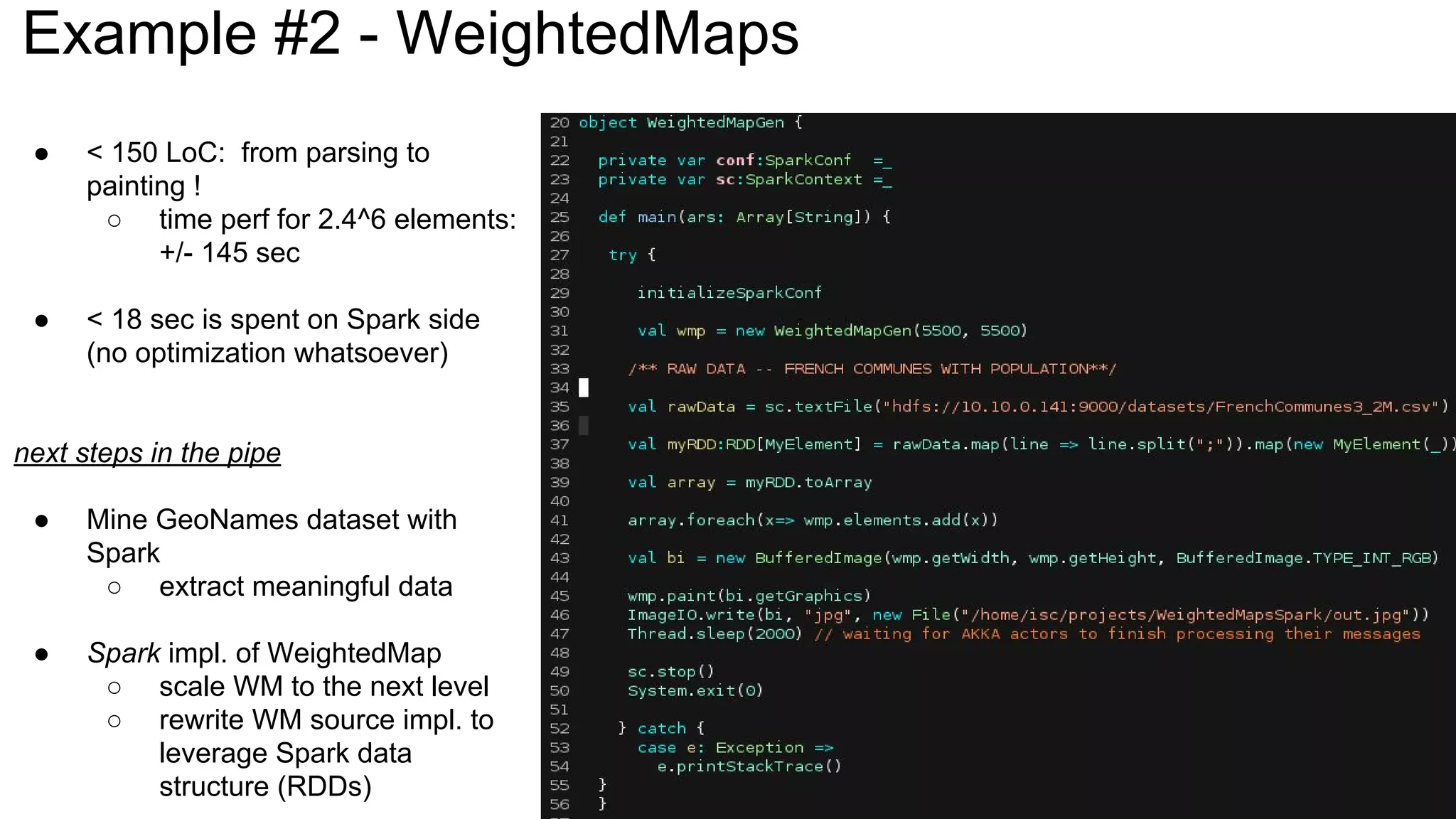 Example #2 - WeightedMaps
● < 150 LoC: from parsing to
painting !
○ time perf for 2.4^6 elements:
+/- 145 sec
● < 18 sec is spent on Spark side
(no optimization whatsoever)
next steps in the pipe
● Mine GeoNames dataset with
Spark
○ extract meaningful data
● Spark impl. of WeightedMap
○ scale WM to the next level
○ rewrite WM source impl. to
leverage Spark data
structure (RDDs)
 