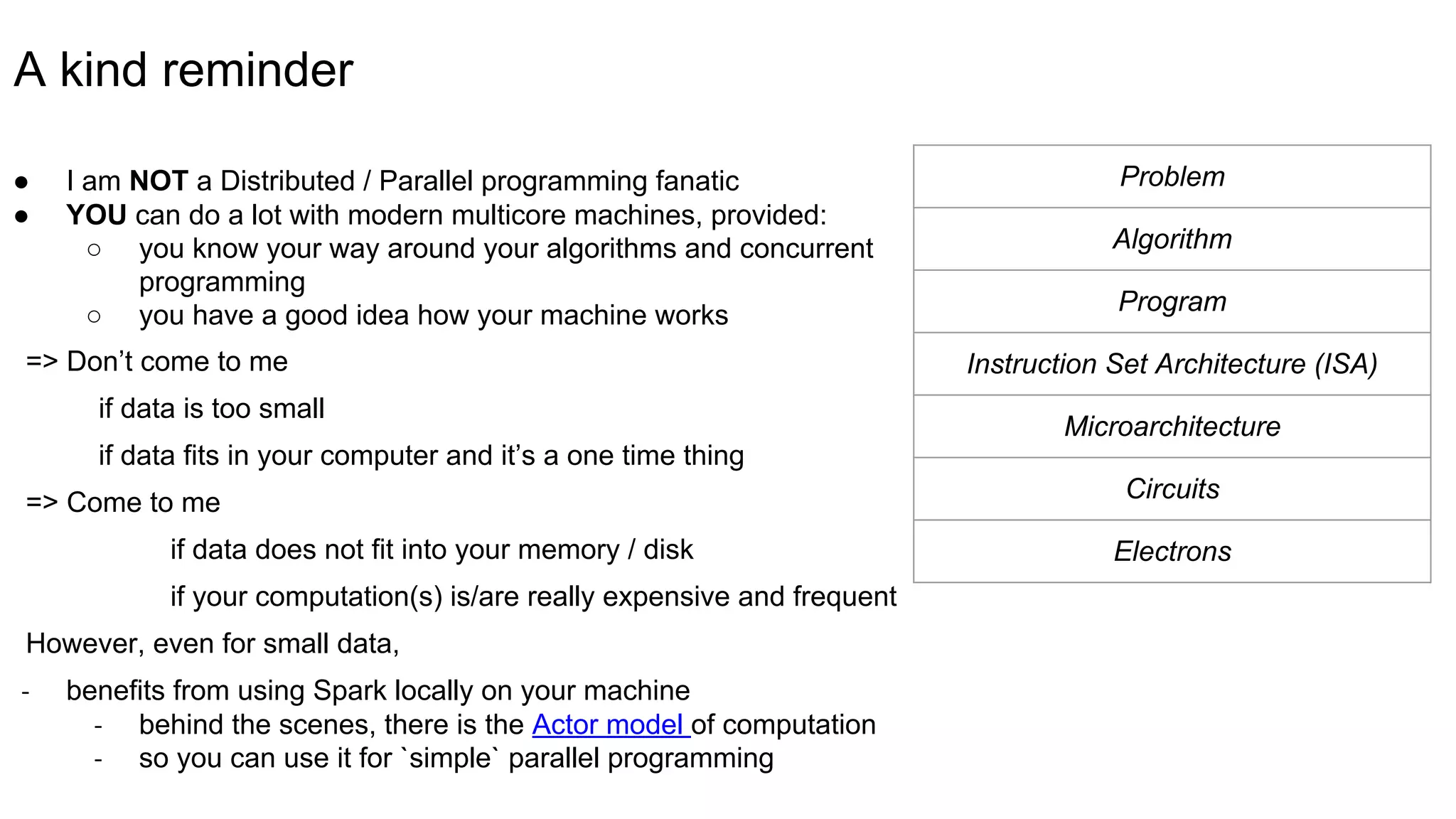 A kind reminder
● I am NOT a Distributed / Parallel programming fanatic
● YOU can do a lot with modern multicore machines, provided:
○ you know your way around your algorithms and concurrent
programming
○ you have a good idea how your machine works
=> Don’t come to me
if data is too small
if data fits in your computer and it’s a one time thing
=> Come to me
if data does not fit into your memory / disk
if your computation(s) is/are really expensive and frequent
However, even for small data,
- benefits from using Spark locally on your machine
- behind the scenes, there is the Actor model of computation
- so you can use it for `simple` parallel programming
Problem
Algorithm
Program
Instruction Set Architecture (ISA)
Microarchitecture
Circuits
Electrons
 