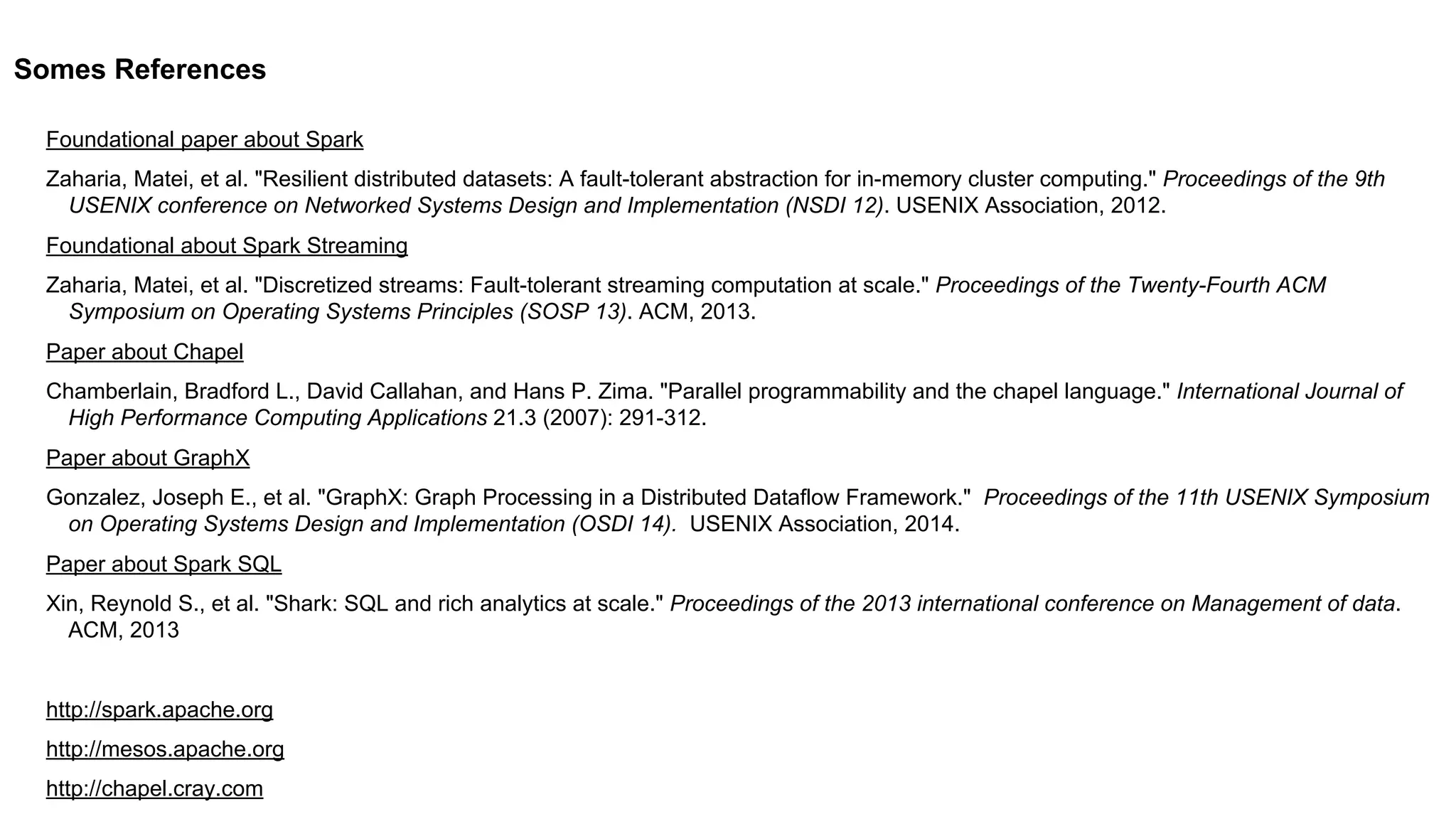 Somes References
Foundational paper about Spark
Zaharia, Matei, et al. "Resilient distributed datasets: A fault-tolerant abstraction for in-memory cluster computing." Proceedings of the 9th
USENIX conference on Networked Systems Design and Implementation (NSDI 12). USENIX Association, 2012.
Foundational about Spark Streaming
Zaharia, Matei, et al. "Discretized streams: Fault-tolerant streaming computation at scale." Proceedings of the Twenty-Fourth ACM
Symposium on Operating Systems Principles (SOSP 13). ACM, 2013.
Paper about Chapel
Chamberlain, Bradford L., David Callahan, and Hans P. Zima. "Parallel programmability and the chapel language." International Journal of
High Performance Computing Applications 21.3 (2007): 291-312.
Paper about GraphX
Gonzalez, Joseph E., et al. "GraphX: Graph Processing in a Distributed Dataflow Framework." Proceedings of the 11th USENIX Symposium
on Operating Systems Design and Implementation (OSDI 14). USENIX Association, 2014.
Paper about Spark SQL
Xin, Reynold S., et al. "Shark: SQL and rich analytics at scale." Proceedings of the 2013 international conference on Management of data.
ACM, 2013
http://spark.apache.org
http://mesos.apache.org
http://chapel.cray.com
 