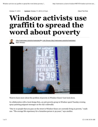 October 17, 2012 Updated: October 17, 2012 | 4:15 pm
Windsor activists use
graffiti to spread the
word about poverty
(http://metronews.ca/author/metroluke/)By Luke Simcoe (http://metronews.ca/author/metroluke/)
Metro Windsor
Want to learn more about the problem of poverty in Windsor-Essex? Just look down.
In collaboration with a local design firm, an anti-poverty group in Windsor spent Tuesday evening
spray-painting poignant messages on the city’s sidewalks.
“One in 10 people that you pass on the street in Windsor-Essex are currently living in poverty,” reads
one. “The average life expectancy for a homeless person is 39 years,” says another.
Metro/Handout/Shane PotvinA sample of a spraypainted stencil from Pathway to Potential's anti-poverty
campaign in Windsor, Ontario.
Adjust Text Size
Windsor activists use grafﬁti to spread the word about poverty |... http://metronews.ca/news/windsor/406745/windsor-activists-use...
1 of 3 12-11-06 10:54 AM
 