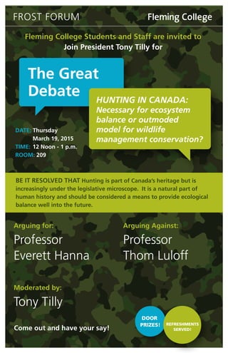Fleming College Students and Staff are invited to
Join President Tony Tilly for
DATE: Thursday
March 19, 2015
TIME: 12 Noon - 1 p.m.
ROOM: 209
Come out and have your say!
The Great
Debate HUNTING IN CANADA:
Necessary for ecosystem
balance or outmoded
model for wildlife
management conservation?
FROST FORUM
BE IT RESOLVED THAT Hunting is part of Canada’s heritage but is
increasingly under the legislative microscope. It is a natural part of
human history and should be considered a means to provide ecological
balance well into the future.
Arguing for:
Professor
Everett Hanna
Arguing Against:
Professor
Thom Luloff
Moderated by:
Tony Tilly
DOOR
PRIZES! REFRESHMENTS
SERVED!
 