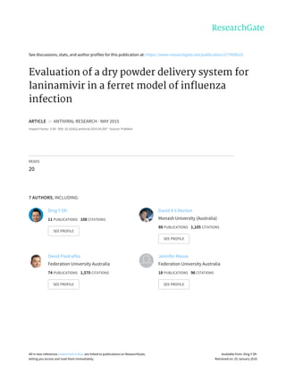 See	discussions,	stats,	and	author	profiles	for	this	publication	at:	https://www.researchgate.net/publication/277408523
Evaluation	of	a	dry	powder	delivery	system	for
laninamivir	in	a	ferret	model	of	influenza
infection
ARTICLE		in		ANTIVIRAL	RESEARCH	·	MAY	2015
Impact	Factor:	3.94	·	DOI:	10.1016/j.antiviral.2015.05.007	·	Source:	PubMed
READS
20
7	AUTHORS,	INCLUDING:
Ding	Y	Oh
11	PUBLICATIONS			108	CITATIONS			
SEE	PROFILE
David	A	V	Morton
Monash	University	(Australia)
98	PUBLICATIONS			1,105	CITATIONS			
SEE	PROFILE
David	Piedrafita
Federation	University	Australia
74	PUBLICATIONS			1,570	CITATIONS			
SEE	PROFILE
Jennifer	Mosse
Federation	University	Australia
18	PUBLICATIONS			96	CITATIONS			
SEE	PROFILE
All	in-text	references	underlined	in	blue	are	linked	to	publications	on	ResearchGate,
letting	you	access	and	read	them	immediately.
Available	from:	Ding	Y	Oh
Retrieved	on:	25	January	2016
 