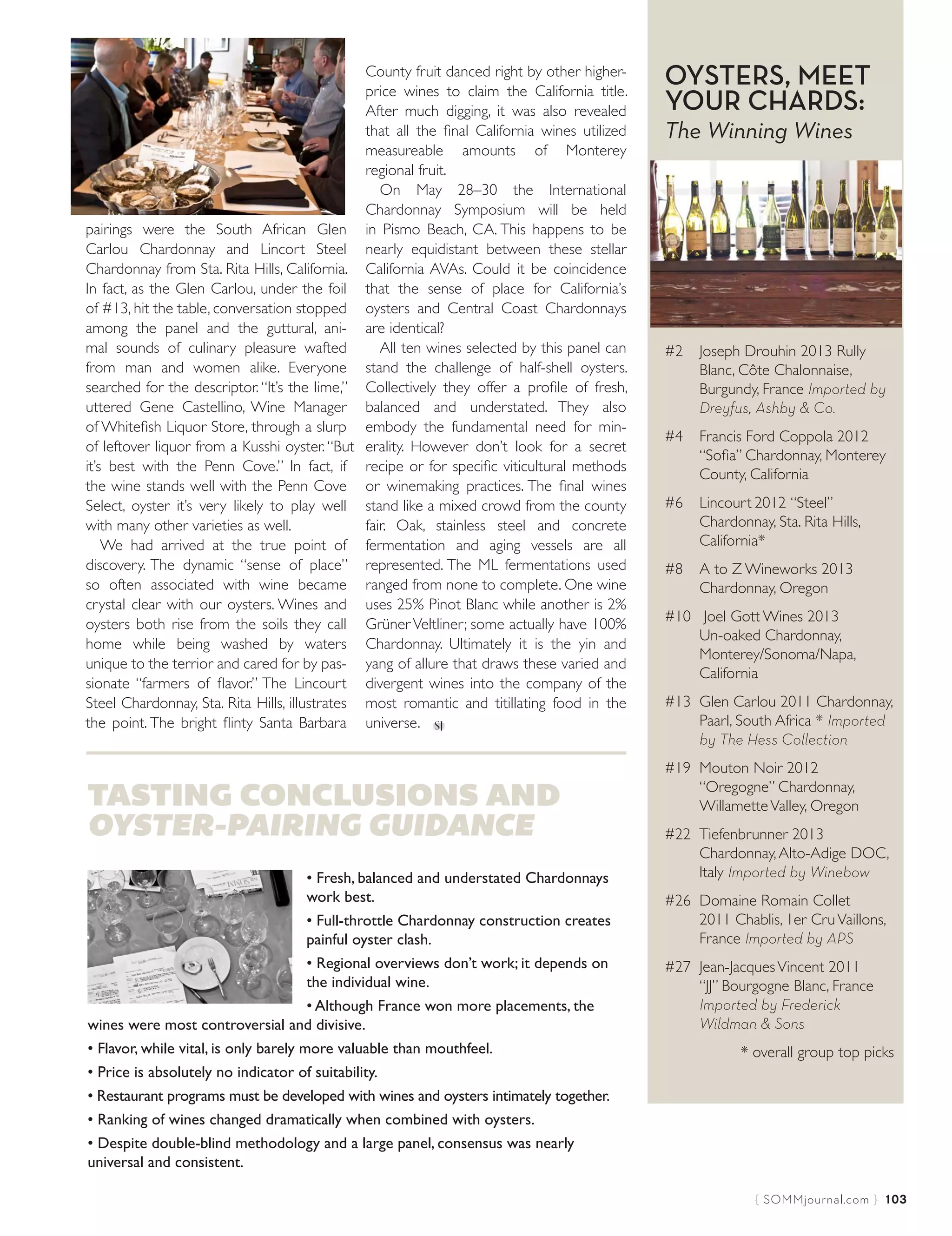 { SOMMjournal.com }  103
pairings were the South African Glen
Carlou Chardonnay and Lincort Steel
Chardonnay from Sta. Rita Hills, California.
In fact, as the Glen Carlou, under the foil
of #13, hit the table, conversation stopped
among the panel and the guttural, ani-
mal sounds of culinary pleasure wafted
from man and women alike. Everyone
searched for the descriptor. “It’s the lime,”
uttered Gene Castellino, Wine Manager
of Whitefish Liquor Store, through a slurp
of leftover liquor from a Kusshi oyster.“But
it’s best with the Penn Cove.” In fact, if
the wine stands well with the Penn Cove
Select, oyster it’s very likely to play well
with many other varieties as well.
We had arrived at the true point of
discovery. The dynamic “sense of place”
so often associated with wine became
crystal clear with our oysters. Wines and
oysters both rise from the soils they call
home while being washed by waters
unique to the terrior and cared for by pas-
sionate “farmers of flavor.” The Lincourt
Steel Chardonnay, Sta. Rita Hills, illustrates
the point. The bright flinty Santa Barbara
County fruit danced right by other higher-
price wines to claim the California title.
After much digging, it was also revealed
that all the final California wines utilized
measureable amounts of Monterey
regional fruit.
On May 28–30 the International
Chardonnay Symposium will be held
in Pismo Beach, CA. This happens to be
nearly equidistant between these stellar
California AVAs. Could it be coincidence
that the sense of place for California’s
oysters and Central Coast Chardonnays
are identical?
All ten wines selected by this panel can
stand the challenge of half-shell oysters.
Collectively they offer a profile of fresh,
balanced and understated. They also
embody the fundamental need for min-
erality. However don’t look for a secret
recipe or for specific viticultural methods
or winemaking practices. The final wines
stand like a mixed crowd from the county
fair. Oak, stainless steel and concrete
fermentation and aging vessels are all
represented. The ML fermentations used
ranged from none to complete. One wine
uses 25% Pinot Blanc while another is 2%
Grüner Veltliner; some actually have 100%
Chardonnay. Ultimately it is the yin and
yang of allure that draws these varied and
divergent wines into the company of the
most romantic and titillating food in the
universe.
OYSTERS, MEET
YOUR CHARDS:
The Winning Wines
#2 Joseph Drouhin 2013 Rully
Blanc, Côte Chalonnaise,
Burgundy, France Imported by
Dreyfus, Ashby & Co.
#4 Francis Ford Coppola 2012
“Sofia” Chardonnay, Monterey
County, California
#6 Lincourt 2012 “Steel”
Chardonnay, Sta. Rita Hills,
California*
#8 A to Z Wineworks 2013
Chardonnay, Oregon
#10 Joel Gott Wines 2013
Un-oaked Chardonnay,
Monterey/Sonoma/Napa,
California
#13 Glen Carlou 2011 Chardonnay,
Paarl, South Africa * Imported
by The Hess Collection
#19 Mouton Noir 2012
“Oregogne” Chardonnay,
WillametteValley, Oregon
#22 Tiefenbrunner 2013
Chardonnay,Alto-Adige DOC,
Italy Imported by Winebow
#26 Domaine Romain Collet
2011 Chablis, 1er CruVaillons,
France Imported by APS
#27 Jean-JacquesVincent 2011
“JJ” Bourgogne Blanc, France
Imported by Frederick
Wildman & Sons
* overall group top picks
TASTING CONCLUSIONS AND
OYSTER-PAIRING GUIDANCE
• Fresh, balanced and understated Chardonnays
work best.
• Full-throttle Chardonnay construction creates
painful oyster clash.
• Regional overviews don’t work; it depends on
the individual wine.
• Although France won more placements, the
wines were most controversial and divisive.
• Flavor, while vital, is only barely more valuable than mouthfeel.
• Price is absolutely no indicator of suitability.
• Restaurant programs must be developed with wines and oysters intimately together.
• Ranking of wines changed dramatically when combined with oysters.
• Despite double-blind methodology and a large panel, consensus was nearly
universal and consistent.
Somm Journal April/May_72-106.indd 103 3/25/15 2:32 PM
 