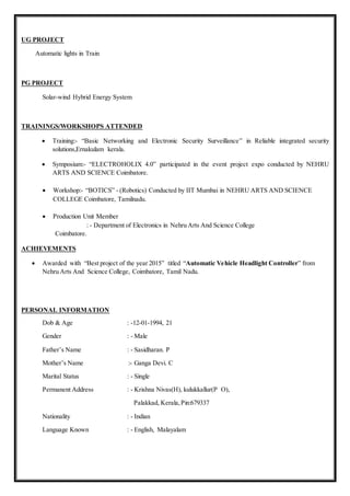 UG PROJECT
Automatic lights in Train
PG PROJECT
Solar-wind Hybrid Energy System
TRAININGS/WORKSHOPS ATTENDED
 Training:- “Basic Networking and Electronic Security Surveillance” in Reliable integrated security
solutions,Ernakulam kerala.
 Symposium:- “ELECTROHOLIX 4.0” participated in the event project expo conducted by NEHRU
ARTS AND SCIENCE Coimbatore.
 Workshop:- “BOTICS” - (Robotics) Conducted by IIT Mumbai in NEHRU ARTS AND SCIENCE
COLLEGE Coimbatore, Tamilnadu.
 Production Unit Member
: - Department of Electronics in Nehru Arts And Science College
Coimbatore.
ACHIEVEMENTS
 Awarded with “Best project of the year 2015” titled “Automatic Vehicle Headlight Controller” from
Nehru Arts And Science College, Coimbatore, Tamil Nadu.
PERSONAL INFORMATION
Dob & Age : -12-01-1994, 21
Gender : - Male
Father’s Name : - Sasidharan. P
Mother’s Name :- Ganga Devi. C
Marital Status : - Single
Permanent Address : - Krishna Nivas(H), kulukkallur(P O),
Palakkad, Kerala,Pin:679337
Nationality : - Indian
Language Known : - English, Malayalam
 