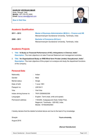 KARUSI VEERAKUMAR
Rolla, Sharjah, UAE
Mobile: +971 50 475 5495
Email: karusi.veera@gmail.com
Now in Visit Visa
Karusi Veerakumar – Account Assistant Page 3 of 3
Academic Qualification
2011 – 2013 Master of Business Administration (M.B.A.) – Finance and HR
Manaonmaniyam Sundaranar University, Tamilnadu, India
2008 – 2011 Bachelor of Commerce (B.Com.)
Manaonmaniyam Sundaranar University, Tamilnadu, India
Academic Projects
1. Title: “A Study on Financial Performance of HCL Infosystems in Chennai, India”.
Description: The main objective is to take Financial Statement and management activities.
2. Title: “An Organizational Study on RRB Wind farm Private Limited, Kanyakumari, India”.
Description: The main objective of this project is to analyze and study the department functions
of the company.
Personal Data
Nationality : Indian
Gender : Male
Marital status : Single
Date of birth : 7 June 1991
Passport no : L9016411
Visa : Visit Visa
Indian driving license no : TN74 20090002356
Languages : English, Tamil (read, write and speak)
Permanent address : 118/A/64, Irulappapuram East, Kottar Post,
Nagercoil, Tamilnadu - 629 002, India.
Mobile: +919524832563
I hereby declare that the details furnished above are true to the best of my knowledge.
Sharjah Yours sincerely,
August 2016
(Karusi Veerakumar)
 