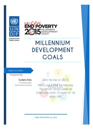 Prepared By
Sudipta Bala
3rd
Semester BBA,
North-South University
Report on MDGs
Date: November 25, 2015
WITH THE END OF 2015
MDGS WILL COME TO THEIR END.
THIS REPORT SHOWS WHERE WE
STAND NOW AFTER 15 YEARS OF THE
INITIAL STEP.
 