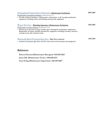 Packaging Corporationof America-Maintenance Technician
World Leader in corrugated packaging. (Harrisonburg VA)
 Provide technical assistance and preventive maintenance to all corrugate production
equipment including boilers and building and grounds equipment.
2001-2002
Wayn-Tex Inc.– Machine Operator / Maintenance Technician
World Leader in Carpet Products (Waynesboro VA)
 Worked as an operator for three months upon entering the maintenance department.
Responsible for repair and PM of production equipment including extruders, beamers,
weaving looms and overhead cranes.
1992-2001
Brown & Root Construction Inc.– Pipe fitter assistant
 Assisted journeyman pipe fitter with fire watch and retrieval of parts and equipment.
References
Darren Chesnut (Maintenance Manager)– 540-282-9262
Jason Life (Maintenance Tech )– 540-820-5213
Scott Irving (Maintenance Supervisor) -540-487-0287
1991-1992
 
