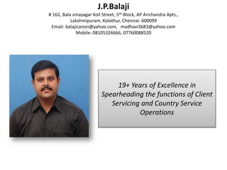 J.P.Balaji
# 162, Bala vinayagar Koil Street, 5th Block, AP Arichandra Apts.,
Lakshmipuram, Kolathur, Chennai- 600099
Email- balajicanon@yahoo.com, madhavi3683@yahoo.com
Mobile: 08105326666, 07760088520
19+ Years of Excellence in
Spearheading the functions of Client
Servicing and Country Service
Operations
 