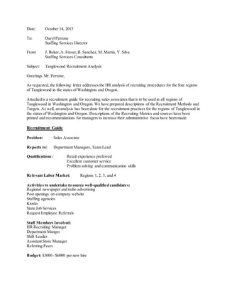 Date: October 14, 2015
To: Daryl Perrone
Staffing Services Director
From: J. Baker,A. Fraser,B. Sanchez, M. Martin, Y. Silva
Staffing Services Consultants
Subject: Tanglewood Recruitment Analysis
Greetings Mr. Perrone,
As requested, the following letter addresses the HR analysis of recruiting procedures for the four regions
of Tanglewood in the states of Washington and Oregon.
Attached is a recruitment guide for recruiting sales associates that is to be used in all regions of
Tanglewood in Washington and Oregon. We have prepared descriptions of the Recruitment Methods and
Targets. As well, an analysis has been done for the recruitment practices for the regions of Tanglewood in
the states of Washington and Oregon. Descriptions of the Recruiting Metrics and sources have been
primed and recommendations for managers to increase their administrative focus have been made.
Recruitment Guide
Position: Sales Associate
Reports to: Department Managers,Team Lead
Qualifications: Retail experience preferred
Excellent customer service
Problem solving and communication skills
Relevant Labor Market: Regions 1, 2, 3, and 4
Activities to undertake to source well-qualified candidates:
Regional newspaper and radio advertising
Post openings on company website
Staffing agencies
Kiosks
State Job Services
Request Employee Referrals
Staff Members Involved:
HR Recruiting Manager
Department Manger
Shift Leader
Assistant Store Manager
Referring Peers
Budget: $3000 - $6000 per new hire
 