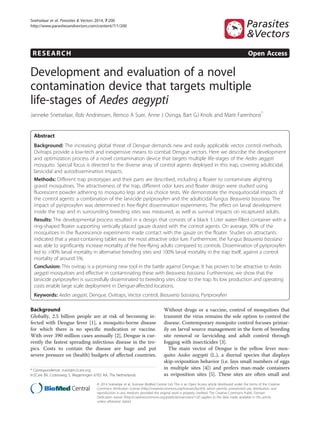 RESEARCH Open Access
Development and evaluation of a novel
contamination device that targets multiple
life-stages of Aedes aegypti
Janneke Snetselaar, Rob Andriessen, Remco A Suer, Anne J Osinga, Bart GJ Knols and Marit Farenhorst*
Abstract
Background: The increasing global threat of Dengue demands new and easily applicable vector control methods.
Ovitraps provide a low-tech and inexpensive means to combat Dengue vectors. Here we describe the development
and optimization process of a novel contamination device that targets multiple life-stages of the Aedes aegypti
mosquito. Special focus is directed to the diverse array of control agents deployed in this trap, covering adulticidal,
larvicidal and autodissemination impacts.
Methods: Different trap prototypes and their parts are described, including a floater to contaminate alighting
gravid mosquitoes. The attractiveness of the trap, different odor lures and floater design were studied using
fluorescent powder adhering to mosquito legs and via choice tests. We demonstrate the mosquitocidal impacts of
the control agents: a combination of the larvicide pyriproxyfen and the adulticidal fungus Beauveria bassiana. The
impact of pyriproxyfen was determined in free-flight dissemination experiments. The effect on larval development
inside the trap and in surrounding breeding sites was measured, as well as survival impacts on recaptured adults.
Results: The developmental process resulted in a design that consists of a black 3 Liter water-filled container with a
ring-shaped floater supporting vertically placed gauze dusted with the control agents. On average, 90% of the
mosquitoes in the fluorescence experiments made contact with the gauze on the floater. Studies on attractants
indicated that a yeast-containing tablet was the most attractive odor lure. Furthermore, the fungus Beauveria bassiana
was able to significantly increase mortality of the free-flying adults compared to controls. Dissemination of pyriproxyfen
led to >90% larval mortality in alternative breeding sites and 100% larval mortality in the trap itself, against a control
mortality of around 5%.
Conclusion: This ovitrap is a promising new tool in the battle against Dengue. It has proven to be attractive to Aedes
aegypti mosquitoes and effective in contaminating these with Beauveria bassiana. Furthermore, we show that the
larvicide pyriproxyfen is successfully disseminated to breeding sites close to the trap. Its low production and operating
costs enable large scale deployment in Dengue-affected locations.
Keywords: Aedes aegypti, Dengue, Ovitraps, Vector control, Beauveria bassiana, Pyriproxyfen
Background
Globally, 2.5 billion people are at risk of becoming in-
fected with Dengue fever [1], a mosquito-borne disease
for which there is no specific medication or vaccine.
With over 390 million cases annually [2], Dengue is cur-
rently the fastest spreading infectious disease in the tro-
pics. Costs to contain the disease are huge and put
severe pressure on (health) budgets of affected countries.
Without drugs or a vaccine, control of mosquitoes that
transmit the virus remains the sole option to control the
disease. Contemporary mosquito control focuses primar-
ily on larval source management in the form of breeding
site removal or larviciding and adult control through
fogging with insecticides [3].
The main vector of Dengue is the yellow fever mos-
quito Aedes aegypti (L.), a diurnal species that displays
skip-oviposition behavior (i.e. lays small numbers of eggs
in multiple sites [4]) and prefers man-made containers
as oviposition sites [5]. These sites are often small and
* Correspondence: marit@in2care.org
In2Care BV, Costerweg 5, Wageningen 6702 AA, The Netherlands
© 2014 Snetselaar et al.; licensee BioMed Central Ltd. This is an Open Access article distributed under the terms of the Creative
Commons Attribution License (http://creativecommons.org/licenses/by/4.0), which permits unrestricted use, distribution, and
reproduction in any medium, provided the original work is properly credited. The Creative Commons Public Domain
Dedication waiver (http://creativecommons.org/publicdomain/zero/1.0/) applies to the data made available in this article,
unless otherwise stated.
Snetselaar et al. Parasites & Vectors 2014, 7:200
http://www.parasitesandvectors.com/content/7/1/200
 