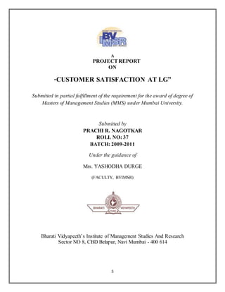 5
A
PROJECTREPORT
ON
“CUSTOMER SATISFACTION AT LG”
Submitted in partial fulfillment of the requirement for the award of degree of
Masters of Management Studies (MMS) under Mumbai University.
Submitted by
PRACHI R. NAGOTKAR
ROLL NO: 37
BATCH: 2009-2011
Under the guidance of
Mrs. YASHODHA DURGE
(FACULTY, BVIMSR)
Bharati Vidyapeeth’s Institute of Management Studies And Research
Sector NO 8, CBD Belapur, Navi Mumbai - 400 614
 