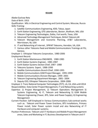 RESUME
Abebe Gashaw Reta
Date of Birth: 1953
Qualification: MSc in Electrical Engineering and Control System; Moscow, Russia
Skills Training:
1. Satellite Communications Engineering, KDD, Tokyo, Japan
2. Earth Station Engineering, GTE Laboratories, Boston ,Waltham, MA, USA
3. Telecom Engineering Technologies, Dallas, Fort worth, Texas, USA
4. Advanced Technology Management Techniques, British Telecom,UK
5. Telecom Management and Economic Planning, AT&T Laboratories,
Morristown, NJ, USA
6. IT and Networking of Internet , SPRINT Telecoms, Herndon, VA, USA
7. Various other Telecoms fixed and Mobile Communications Trainings at ITU,
Geneva.
Employer 1 : Ethiopian Telecoms Corporation, 1980-2006
Employment Record:
1. Earth Station Maintenance ENGINEER, 1980-1985
2. Earth Station Systems Engineer, 1985-1987
3. Earth Station Systems Section Chief, 1987- 1988
4. Telecoms Systems Expert, 1988-1990
5. Satellite Communications Branch Chief, 1990-1995
6. Mobile Communications GSM Project Manager, 1995-1999
7. Mobile Communications Division Manager, 1999- 2001
8. Telecom Engineering Department Manager, 2001- 2004
9. Deputy CEO, Ethiopian Telecoms Corporation, 2004-2006
Employer 2: Trans National Computer Technologies (TCT), LA, CA, USA-until 2014
Responsibilities: Data Center Project Management, IT and Networking systems
Expertise: 1) Project Management, 2) Telecom Operations Management 3)
Systems Engineering, 4) IT, Telecom and Networking 5) GSM Mobile
Telecom Engineering (Tower, BTS, Solar and Power Supply), 6) Engineering
Management
Current Position: Self-Employed in Various Communications Sub-contract works
such as: Telecom and Power Tower Erections, BTS Installations, Primary
Power install, Solar Power system Install and also Networking of IT
Hardware and computer systems;
Position Preferences: Telecom and IT Hardware and Mobile Project Management
areas; Sales and Marketing in IT; Business Development in Telecom and IT
 