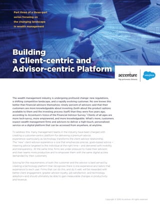 Building
a Client-centric and
Advisor-centric Platform
Part three of a three-part
series focusing on
the changing landscape
in wealth management
Copyright © 2016 Accenture. All rights reserved.
The wealth management industry is undergoing profound change: new regulations,
a shifting competitive landscape, and a rapidly evolving customer. No one knows this
better than financial advisors themselves: ninety percent of advisors said that their
customers are more knowledgeable about investing (both about the product options
available to them and the investing process itself) than they were five years ago,
according to Accenture’s Voice of the Financial Advisor Survey.1
Clients of all ages are
more tech-savvy, more empowered, and more knowledgeable. What’s more, customers
expect wealth management firms and advisors to deliver a high-touch, personalized
service on a digital platform that can be accessed from anywhere, at anytime.
To address this, many management teams in the industry have been charged with
creating a customer-centric platform for delivering a premium advice
experience—particularly as technology transforms the client-advisor relationship.
The “new” client-advisor experience is one that emphasizes precise, goals-based advice –
meaning advice targeted to the individual at the right time – and delivered with mobility
and transparency. At the same time, firms are under pressure to make their advisors
and their teams more productive and to empower them with the same digital access
demanded by their customers.
Solving for the requirements of both the customer and the advisor is best served by
creating a technology platform that recognizes there is one experience and tailors that
experience to each user. Firms that can do this, and do it well, will be rewarded with
better client engagement, greater advisor loyalty, job satisfaction, and technology
adoption—and should ultimately be able to gain measurable changes in productivity
and revenue.
 