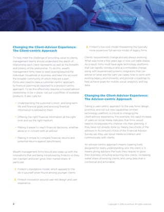 2 Copyright © 2016 Accenture. All rights reserved.
•
•
•
•
1.
2.
Changing the Client-Advisor Experience:
The Client-centric Approach
To help meet the challenge of providing value to clients,
management teams should understand the depth of
relationship each client represents as well as the breadth
and totality of the relationship. To do this, wealth
management firms need to start looking beyond the
individual, household or business, and take into account
the broader community of which they are a part.
Firms also need to take a customer-centric approach
to financial planning as opposed to a product-centric
approach. To do this effectively requires a trusted advisor
relationship to be in place, not just a portfolio of available
products. It also calls for:
Understanding the customer’s short- and long-term
life and financial goals and ensuring financial
information is tailored to them
Offering the right financial information at the right
time and via the right medium
Making it easier to reach financial decisions, whether
alone or in concert with an advisor
Making it simple to compare financial returns and
potential returns against benchmarks
Wealth management firms should also keep up with the
innovations that are being introduced by fintechs so they
can maintain and even grow their market share. In
particular:
Fintech’s standalone model, which appeals to the
do-it-yourself strain found among younger clients.
Fintech innovation around user-led design and user
experience.
Fintech’s low-cost model threatening the typically
more expensive full-service model of legacy firms.
Clients’ requirements change and are always evolving.
What was novel a few years ago is now just table stakes.
As a result, firms must have agile technology platforms
that can rapidly introduce and accommodate change
along with experienced systems integrators that can
advise on what are the right use cases, how to work with
existing legacy environments, and provide a roadmap to
help achieve goals for mobile, social, analytics, and big
data.
Changing the Client-Advisor Experience:
The Advisor-centric Approach
Taking a user-centric approach to the way firms design,
prioritize, and roll out new capabilities on their
technology platform is critical to changing the
client-advisor experience. For example, the rapid increase
of users on social media indicates that firms would
need to incorporate this channel into their planning, if
they have not already done so. Nearly two-thirds of the
advisors in Accenture’s Voice of the Financial Advisor
Survey say they use social media to interact and
communicate with clients.
An advisor-centric approach means creating tools
designed for really understanding who the client is. It
means giving advisors the tools they require to grow
their business, including acquiring new clients, increasing
wallet share of existing clients, and using data that is
contextual and actionable.
3.
 