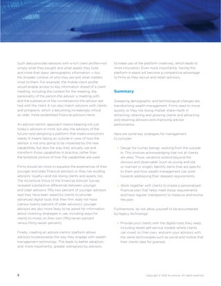 3 Copyright © 2016 Accenture. All rights reserved.
Such data provides advisors with a rich client profile—not
simply what they bought and what assets they hold,
and more than basic demographic information — but
the broader context of who they are and what matters
most to them. For example, the mobile client profile
would enable access to key information ahead of a client
meeting, including the context for the meeting, the
personality of the person the advisor is meeting with,
and the substance of the conversations the advisor last
had with the client. It can also match advisors with clients
and prospects, which is becoming increasingly critical
as older, more established financial advisors retire.
An advisor-centric approach means keeping not just
today’s advisors in mind, but also the advisors of the
future—and designing a platform that meets everyone’s
needs. It means taking an outside-in view of how the
advisor is not only going to be impacted by the new
capabilities, but also the way they actually use and
transform those capabilities in practice, rather than
the textbook picture of how the capabilities are used.
Firms should do more to equalize the experiences of their
younger and older financial advisors or they risk eroding
advisors’ loyalty—and risk losing clients and assets, too.
The Accenture Voice of the Financial Advisor Survey
revealed substantive differences between younger
and older advisors: fifty-two percent of younger advisors
said they have been asked by clients to provide
advanced digital tools that their firm does not have
(versus twenty percent of older advisors); younger
advisors are also more likely to be asked for information
about investing strategies in use, including ways for
clients to invest on their own (fifty-seven percent
versus thirty-seven percent).
Finally, creating an advisor-centric platform allows
advisors to personalize the way they engage with wealth
management technology. This leads to better adoption,
and, more importantly, greater willingness by advisors
to make use of the platform creatively, which leads to
more innovation. Even more importantly, having this
platform in place will become a competitive advantage
to firms as they recruit and retain advisors.
Summary
Sweeping demographic and technological changes are
transforming wealth management. Firms need to move
quickly or they risk losing market share—both in
attracting, retaining and growing clients and attracting
and retaining advisors and improving advisor
performance.
Here are some key strategies for management
to consider:
Design for human beings, working from the outside
in. This involves acknowledging that not all clients
are alike. Those variations extend beyond the
obvious and observable (such as young and old,
or married or single). Identify items that are specific
to them and how wealth management can work
towards addressing their deepest requirements.
Work together with clients to create a personalized
financial plan that helps meet those requirements
and have regular checkpoints to measure and evolve
the plan.
Furthermore, do not allow yourself to be encumbered
by legacy technology:
Provide your clients with the digital tools they need,
including tiered self-service models where clients
can invest on their own, and arm your advisors with
the same technologies such as social and mobile that
their clients take for granted.
•
•
•
 