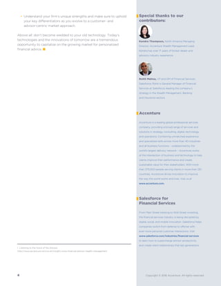 Salesforce for
Accenture
Accenture is a leading global professional services
company, providing a broad range of services and
solutions in strategy, consulting, digital, technology
and operations. Combining unmatched experience
and specialized skills across more than 40 industries
and all business functions – underpinned by the
world’s largest delivery network – Accenture works
at the intersection of business and technology to help
clients improve their performance and create
sustainable value for their stakeholders. With more
than 375,000 people serving clients in more than 120
countries, Accenture drives innovation to improve
the way the world works and lives. Visit us at
www.accenture.com.
Financial Services
From Main Street banking to Wall Street investing,
the financial services industry is being disrupted by
digital, social, and mobile innovation. Salesforce helps
companies switch from defense to offense with
ever-more personal customer interactions. Visit
www.salesforce.com/industries/financial-services
to learn how to supercharge advisor productivity
and create client relationships that last generations.
Special thanks to our
contributors:
Kendra Thompson, North America Managing
Director, Accenture Wealth Management Lead.
Kendra has over 17 years of broker dealer and
advisory industry experience.
Rohit Mahna, VP and GM of Financial Services,
Salesforce. Rohit is General Manager of Financial
Services at Salesforce, leading the company’s
strategy in the Wealth Management, Banking
and Insurance sectors.
4 Copyright © 2016 Accenture. All rights reserved.
Understand your firm’s unique strengths and make sure to uphold
your key differentiators as you evolve to a customer- and
advisor-centric market approach.
Above all: don’t become wedded to your old technology. Today’s
technologies and the innovations of tomorrow are a tremendous
opportunity to capitalize on the growing market for personalized
financial advice. ■
1 Listening to the Voice of the Advisor,
http://www.accenture.com/us-en/insight-voice-financial-advisor-wealth-management
•
 