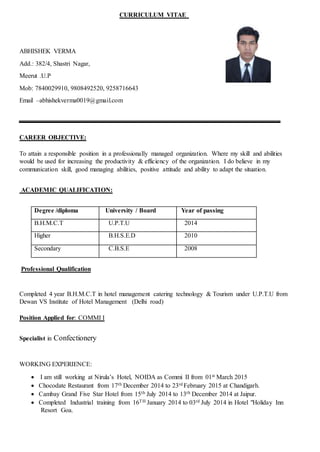 CURRICULUM VITAE
ABHISHEK VERMA
Add.: 382/4, Shastri Nagar,
Meerut .U.P
Mob: 7840029910, 9808492520, 9258716643
Email –abhishekverma0019@gmail.com
CAREER OBJECTIVE:
To attain a responsible position in a professionally managed organization. Where my skill and abilities
would be used for increasing the productivity & efficiency of the organization. I do believe in my
communication skill, good managing abilities, positive attitude and ability to adapt the situation.
ACADEMIC QUALIFICATION:
Degree /diploma University / Board Year of passing
B.H.M.C.T U.P.T.U 2014
Higher B.H.S.E.D 2010
Secondary C.B.S.E 2008
Professional Qualification
Completed 4 year B.H.M.C.T in hotel management catering technology & Tourism under U.P.T.U from
Dewan VS Institute of Hotel Management (Delhi road)
Position Applied for: COMMI I
Specialist in Confectionery
WORKING EXPERIENCE:
 I am still working at Nirula’s Hotel, NOIDA as Commi II from 01st March 2015
 Chocodate Restaurant from 17th December 2014 to 23rd February 2015 at Chandigarh.
 Cambay Grand Five Star Hotel from 15th July 2014 to 13th December 2014 at Jaipur.
 Completed Industrial training from 16TH January 2014 to 03rd July 2014 in Hotel "Holiday Inn
Resort Goa.
 