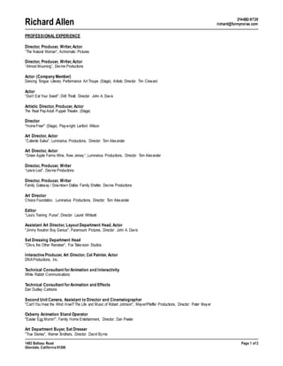 Richard Allen 214-682-9728
richard@funnynoise.com
1483 Belleau Road Page 1 of 2
Glendale, California 91206
PROFESSIONAL EXPERIENCE
Director, Producer, Writer, Actor
“The Natural Woman”, Achromatic Pictures
Director, Producer, Writer, Actor
“Almost Mourning”, Devine Productions
Actor (Company Member)
Dancing Tongue Literary Performance Art Troupe (Stage), Artistic Director: Tim Cloward
Actor
“Don’t Eat Your Seed!”, Drill Thrall, Director: John A. Davis
Artistic Director, Producer, Actor
The Real PepAdult Puppet Theatre (Stage)
Director
"HomeFree!" (Stage), Playwright: Lanford Wilson
Art Director, Actor
“Caliente Salsa”, Luminarius Productions, Director: Tom Alexander
Art Director, Actor
“Green Apple Farms Wine, New Jersey”, Luminarius Productions, Director: Tom Alexander
Director, Producer, Writer
“Lewis Lost”, Devine Productions
Director, Producer, Writer
Family Gateway / Downtown Dallas Family Shelter, Devine Productions
Art Director
Choice Foundation, Luminarius Productions, Director: Tom Alexander
Editor
“Lisa’s Training Purse”, Director: Laurel Whitsett
Assistant Art Director, Layout Department Head, Actor
"Jimmy Neutron Boy Genius", Paramount Pictures, Director: John A. Davis
Set Dressing Department Head
"Olive, the Other Reindeer", Fox Television Studios
Interactive Producer, Art Director, Cel Painter, Actor
DNAProductions, Inc.
Technical Consultant forAnimation and Interactivity
White Rabbit Communications
Technical Consultant forAnimation and Effects
Dan Dudley Cartoons
Second Unit Camera, Assistant to Director and Cinematographer
"Can't You Hear the Wind Howl?The Life and Music of Robert Johnson", Meyer/Pfeiffer Productions, Director: Peter Meyer
Oxberry Animation Stand Operator
"Easter Egg Mornin'", Family Home Entertainment, Director: Dan Peeler
Art Department Buyer, Set Dresser
"True Stories", Warner Brothers, Director: David Byrne
 