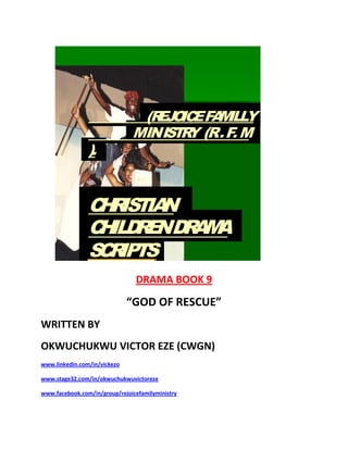 DRAMA BOOK 9
“GOD OF RESCUE”
WRITTEN BY
OKWUCHUKWU VICTOR EZE (CWGN)
www.linkedin.com/in/vickezo
www.stage32.com/in/okwuchukwuvictoreze
www.facebook.com/in/group/rejoicefamilyministry
(REJOICEFAMILLY
MINISTRY (R.F.M
).
CHRISTIAN
CHILDRENDRAMA
SCRIPTS
.
 