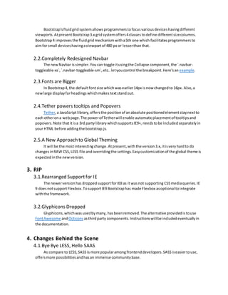 Bootstrap'sfluidgridsystemallowsprogrammerstofocusvariousdeviceshavingdifferent
viewports.AtpresentBootstrap3.x gridsystemoffers4classestodefine differentsizecolumns.
Bootstrap4 improvesthe fluidgridmechanismwitha5th one which facilitatesprogrammersto
aimfor small deviceshavingaviewportof 480 px or lesserthanthat.
2.2.Completely Redesigned Navbar
The newNavbar is simpler.Youcan toggle itusingthe Collapse component,the `.navbar-
toggleable-xs`,`.navbar-toggleable-sm`,etc..letyoucontrol the breakpoint.Here'san example.
2.3.Fonts are Bigger
In Bootstrap4, the defaultfontsize whichwasearlier14px isnow changedto 16px. Also,a
newlarge displayforheadingswhichmakestextstand out.
2.4.Tether powers tooltips and Popovers
Tether,a JavaScriptlibrary,offersthe positionof anabsolute positionedelementstaynextto
each otherona webpage.The powerof Tetherwill enable automaticplacementof tooltipsand
popovers.Note thatitisa 3rd party librarywhichsupportsIE9+, needstobe includedseparatelyin
your HTML before addingthe bootstrap.js.
2.5.A New Approach to Global Theming
It will be the mostinterestingchange.Atpresent,withthe version3.x,itisveryhardto do
changesinRAW CSS,LESS file andoverridingthe settings.Easycustomizationof the global theme is
expectedinthe newversion.
3. RIP
3.1.Rearranged Support for IE
The newerversionhas droppedsupportforIE8 as it wasnot supporting CSSmediaqueries.IE
9 doesnotsupportFlexbox.TosupportIE9 Bootstraphas made Flexbox asoptional tointegrate
withthe framework.
3.2.Glyphicons Dropped
Glyphicons,whichwasusedbymany, hasbeenremoved.The alternativeprovidedistouse
FontAwesome andOcticons asthirdparty components.Instructionswillbe includedeventuallyin
the documentation.
4. Changes Behind the Scene
4.1.Bye Bye LESS, Hello SAAS
As compare to LESS,SASSis more popularamongfrontenddevelopers.SASSiseasiertouse,
offersmore possibilitiesandhasan immense communitybase.
 