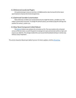4.2.Refactored JavaScriptPlugins
All JavaScriptpluginsnoware rewritteninECMAScript6to take the benefitof the latest
specificationtoimprove the frontendexperience.
4.3.Optimized Variable Customization
Nowall the Sass variablesare incorporatedintoone single file named _variables.scss.This
makescustomization veryeasy.Tochange the defaultvalues,one needs tocopythe settingsinto
anotherfile named_custom.scss.
4.4.New Reset Component Called Reboot
The Rebootmodule nowreplacesthe normalize.cssfile.The new moduleisthe enhanced
versionof the normalize.csswiththe goal toinclude genericstyle andselectorswithinasingle and
easyto use .SCSSfile.Thischange enabledthe usertooverride the defaultsettingina betterway
withoutusing'!important'.
Thisarticle isbasedon Bootstrap4 alpha3 version.Forlatest updates,visitthe official blog.
 