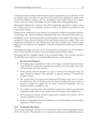 Environmental Impact Assessment 12
Localized, moderate medium-term disruptive impacts on pedestrian access and safety as well
as vehicular access and safety are expected in the vicinity of the designated stockpile zone.
Given the availability of space at the site, stockpiling is only feasible towards the southern
section of the site, closer to the bridge, or in the vicinity of the existing playing field.
Recreational bathing in the nearshore zone will be significantly impacted in a negative way in
the medium-term by the stockpiling activities as well as by general site preparation and
construction activities.
Fishing will be unaffected, as seine hauling is not undertaken within the immediate nearshore
of the project site. Seine net hauling is undertaken both south and north of the project site.
Stockpiling can be expected to produce moderate medium-term impacts with respect to the
generation of noise, dust and vibration. Noise and vibration cannot be avoided. Since most
residential communities are some distance away from likely stockpile zones, however, these
impacts are not expected to be significant. Vehicular and pedestrian traffic may be similarly
affected.
Stockpiling will impact negatively on the visual aesthetics of the project site in the medium-
term, for the time that the armour stone and bedding material remain in place.
Stockpiling will have negligible impact on the structural integrity of the existing seawall, as
the stockpile is not expected to be located sufficiently close to this structure.
Recommended Mitigation
• If a landing ramp is required due to the use of a barge to transport material to site, a
ramp should be constructed using large, pre-washed stone (if possible) rather than
with fine particle substrate materials;
• If fine particle substrate materials are used to construct the temporary ramp, the
edges should be wrapped with geotextile, to prevent leaching of material into
nearshore waters;
• The “groyne effect” of a ramp can be minimized if the ramp is kept short (i.e. it does
not extend more than 15-20 metres from the shore), if loading and shore transfer of
material is carried out rapidly and the ramp is removed immediately once the
required material is stockpiled on site;
• Pre-washing of armour stone units should be carried out to remove any particulate
material that might adhere to the surface of the stones prior to their deployment;
• The construction schedule should be optimized to minimize the residence time of
material stockpiled on site; and
• Surfaces of stockpiled rock for the bedding layer can be periodically wetted to reduce
suspension of fines by wind.
4.1.2 Counterfort Demolition
The existing counterforts will have to be removed from their location immediately seaward
of the old sea wall. This demolition is not expected to generate any significantly negative,
 