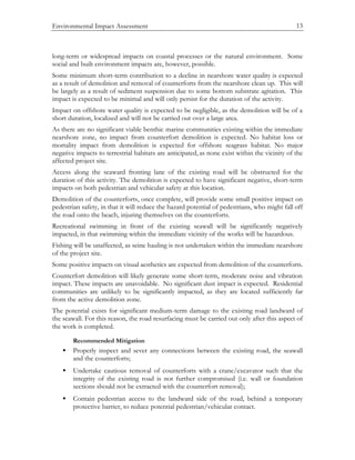 Environmental Impact Assessment 13
long-term or widespread impacts on coastal processes or the natural environment. Some
social and built environment impacts are, however, possible.
Some minimum short-term contribution to a decline in nearshore water quality is expected
as a result of demolition and removal of counterforts from the nearshore clean up. This will
be largely as a result of sediment suspension due to some bottom substrate agitation. This
impact is expected to be minimal and will only persist for the duration of the activity.
Impact on offshore water quality is expected to be negligible, as the demolition will be of a
short duration, localized and will not be carried out over a large area.
As there are no significant viable benthic marine communities existing within the immediate
nearshore zone, no impact from counterfort demolition is expected. No habitat loss or
mortality impact from demolition is expected for offshore seagrass habitat. No major
negative impacts to terrestrial habitats are anticipated, as none exist within the vicinity of the
affected project site.
Access along the seaward fronting lane of the existing road will be obstructed for the
duration of this activity. The demolition is expected to have significant negative, short-term
impacts on both pedestrian and vehicular safety at this location.
Demolition of the counterforts, once complete, will provide some small positive impact on
pedestrian safety, in that it will reduce the hazard potential of pedestrians, who might fall off
the road onto the beach, injuring themselves on the counterforts.
Recreational swimming in front of the existing seawall will be significantly negatively
impacted, in that swimming within the immediate vicinity of the works will be hazardous.
Fishing will be unaffected, as seine hauling is not undertaken within the immediate nearshore
of the project site.
Some positive impacts on visual aesthetics are expected from demolition of the counterforts.
Counterfort demolition will likely generate some short-term, moderate noise and vibration
impact. These impacts are unavoidable. No significant dust impact is expected. Residential
communities are unlikely to be significantly impacted, as they are located sufficiently far
from the active demolition zone.
The potential exists for significant medium-term damage to the existing road landward of
the seawall. For this reason, the road resurfacing must be carried out only after this aspect of
the work is completed.
Recommended Mitigation
• Properly inspect and sever any connections between the existing road, the seawall
and the counterforts;
• Undertake cautious removal of counterforts with a crane/excavator such that the
integrity of the existing road is not further compromised (i.e. wall or foundation
sections should not be extracted with the counterfort removal);
• Contain pedestrian access to the landward side of the road, behind a temporary
protective barrier, to reduce potential pedestrian/vehicular contact.
 