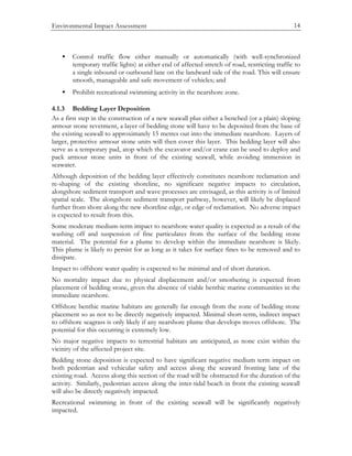 Environmental Impact Assessment 14
• Control traffic flow either manually or automatically (with well-synchronized
temporary traffic lights) at either end of affected stretch of road, restricting traffic to
a single inbound or outbound lane on the landward side of the road. This will ensure
smooth, manageable and safe movement of vehicles; and
• Prohibit recreational swimming activity in the nearshore zone.
4.1.3 Bedding Layer Deposition
As a first step in the construction of a new seawall plus either a benched (or a plain) sloping
armour stone revetment, a layer of bedding stone will have to be deposited from the base of
the existing seawall to approximately 15 metres out into the immediate nearshore. Layers of
larger, protective armour stone units will then cover this layer. This bedding layer will also
serve as a temporary pad, atop which the excavator and/or crane can be used to deploy and
pack armour stone units in front of the existing seawall, while avoiding immersion in
seawater.
Although deposition of the bedding layer effectively constitutes nearshore reclamation and
re-shaping of the existing shoreline, no significant negative impacts to circulation,
alongshore sediment transport and wave processes are envisaged, as this activity is of limited
spatial scale. The alongshore sediment transport pathway, however, will likely be displaced
further from shore along the new shoreline edge, or edge of reclamation. No adverse impact
is expected to result from this.
Some moderate medium-term impact to nearshore water quality is expected as a result of the
washing off and suspension of fine particulates from the surface of the bedding stone
material. The potential for a plume to develop within the immediate nearshore is likely.
This plume is likely to persist for as long as it takes for surface fines to be removed and to
dissipate.
Impact to offshore water quality is expected to be minimal and of short duration.
No mortality impact due to physical displacement and/or smothering is expected from
placement of bedding stone, given the absence of viable benthic marine communities in the
immediate nearshore.
Offshore benthic marine habitats are generally far enough from the zone of bedding stone
placement so as not to be directly negatively impacted. Minimal short-term, indirect impact
to offshore seagrass is only likely if any nearshore plume that develops moves offshore. The
potential for this occurring is extremely low.
No major negative impacts to terrestrial habitats are anticipated, as none exist within the
vicinity of the affected project site.
Bedding stone deposition is expected to have significant negative medium term impact on
both pedestrian and vehicular safety and access along the seaward fronting lane of the
existing road. Access along this section of the road will be obstructed for the duration of the
activity. Similarly, pedestrian access along the inter-tidal beach in front the existing seawall
will also be directly negatively impacted.
Recreational swimming in front of the existing seawall will be significantly negatively
impacted.
 