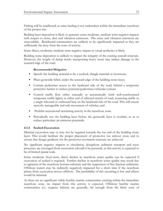 Environmental Impact Assessment 15
Fishing will be unaffected, as seine hauling is not undertaken within the immediate nearshore
of the project site.
Bedding layer deposition is likely to generate some moderate, medium-term negative impacts
with respect to noise, dust and vibration emissions. The noise and vibration emissions are
unavoidable. Residential communities are unlikely to be significantly impacted as they are
sufficiently far away from the zone of activity.
Some direct, moderate, medium-term negative impact to visual aesthetics is likely.
Bedding stone deposition is unlikely to impact the integrity of the existing seawall structure.
However, the weight of dump trucks transporting heavy stone may induce damage to the
seaward edge of the road.
Recommended Mitigation
• Specify the bedding material to be a washed, shingle material or riverstone;
• Place geotextile fabric under the seaward edge of the bedding stone layer;
• Contain pedestrian access to the landward side of the road, behind a temporary
protective barrier to reduce potential pedestrian/vehicular contact.
• Control traffic flow either manually or automatically (with well-synchronized
temporary traffic lights) at either end of affected stretch of road, restricting traffic to
a single inbound or outbound lane on the landward side of the road. This will ensure
smooth, manageable and safe movement of vehicles; and
• Prohibit recreational swimming activity in the nearshore zone.
• Periodically wet the bedding layer before the geotextile layer is overlain, so as to
reduce particulate air emission potentials.
4.1.4 Seabed Excavation
Minimal excavation may or may not be required towards the toe end of the bedding stone
layer. This would facilitate the proper placement of protective toe armour stone and to
ensure that design gradients for the protective revetment structure are achieved.
No significant negative impacts to circulation, alongshore sediment transport and wave
processes are envisaged from excavation (should it be pursued), as this activity is expected to
be of limited spatial scale.
Some moderate short-term, direct decline in nearshore water quality can be expected if
excavation of seabed is required. Further decline in nearshore water quality may result due
to agitation of the nearshore bottom substrate and the suspension of fine fraction sediments.
Offshore waters may be indirectly negatively impacted for a short time if the nearshore
plume from excavation moves offshore. The probability of this occurring is low and effects
would be minimal.
As there are no significant viable benthic marine communities existing within the immediate
nearshore zone, no impact from this activity is expected. Offshore benthic marine
communities (i.e. seagrass habitat) are generally, far enough from the likely zone of
 