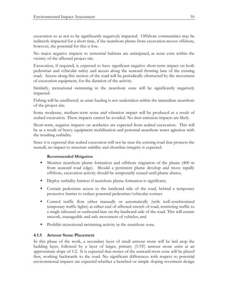 Environmental Impact Assessment 16
excavation so as not to be significantly negatively impacted. Offshore communities may be
indirectly impacted for a short time, if the nearshore plume from excavation moves offshore,
however, the potential for this is low.
No major negative impacts to terrestrial habitats are anticipated, as none exist within the
vicinity of the affected project site.
Excavation, if required, is expected to have significant negative short-term impact on both
pedestrian and vehicular safety and access along the seaward fronting lane of the existing
road. Access along this section of the road will be periodically obstructed by the movement
of excavation equipment, for the duration of the activity.
Similarly, recreational swimming in the nearshore zone will be significantly negatively
impacted.
Fishing will be unaffected, as seine hauling is not undertaken within the immediate nearshore
of the project site.
Some moderate, medium-term noise and vibration impact will be produced as a result of
seabed excavation. These impacts cannot be avoided. No dust emission impacts are likely.
Short-term, negative impacts on aesthetics are expected from seabed excavation. This will
be as a result of heavy equipment mobilization and potential nearshore water agitation with
the resulting turbidity.
Since it is expected that seabed excavation will not be near the existing road that protects the
seawall, no impact to structure stability and shoreline integrity is expected.
Recommended Mitigation
• Monitor nearshore plume formation and offshore migration of the plume (400 m
from seaward road edge). Should a persistent plume develop and move rapidly
offshore, excavation activity should be temporarily ceased until plume abates;
• Deploy turbidity barriers if nearshore plume formation is significant;
• Contain pedestrian access to the landward side of the road, behind a temporary
protective barrier to reduce potential pedestrian/vehicular contact.
• Control traffic flow either manually or automatically (with well-synchronized
temporary traffic lights) at either end of affected stretch of road, restricting traffic to
a single inbound or outbound lane on the landward side of the road. This will ensure
smooth, manageable and safe movement of vehicles; and
• Prohibit recreational swimming activity in the nearshore zone.
4.1.5 Armour Stone Placement
In this phase of the work, a secondary layer of small armour stone will be laid atop the
bedding layer, followed by a layer of larger, primary (3-5T) armour stone units at an
approximate slope of 1:2. It is expected that stones of the seaward-most zone will be placed
first, working backwards to the road. No significant differences with respect to potential
environmental impacts are expected whether a benched or simple sloping revetment design
 