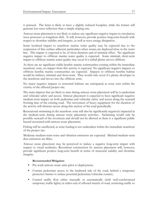 Environmental Impact Assessment 17
is pursued. The latter is likely to have a slightly reduced footprint, while the former will
generate less wave reflection than a simple sloping one.
Armour stone placement is not likely to induce any significant negative impact to circulation,
wave processes or longshore drift. It will, however, provide positive long-term benefit with
respect to shoreline stability and integrity, as well as wave energy dissipation.
Some localized impact to nearshore marine water quality may be expected due to the
suspension of fine surface-adherent particulates when stones are deployed close to the water
line. This impact is expected to be of short duration and of minimal effect. No significant
negative impact to offshore marine water quality is expected. Some minimal, short-term
impact to offshore marine water quality may occur if a turbid plume moves offshore.
As there are no significant viable benthic marine communities existing within the immediate
nearshore zone, no impact from this activity is expected. No significant negative impacts to
offshore benthic marine communities are expected. Impacts to offshore benthic habitat
would be indirect, minimal and short-term. They would only occur if a plume developes in
the nearshore and moves into the offshore zone.
No major negative impacts to terrestrial habitats are anticipated, as none exist within the
vicinity of the affected project site.
The main impacts that are likely to arise during armour stone placement will be to pedestrian
and vehicular safety and access. Armour placement is expected to have significant negative
medium-term impact on both pedestrian and vehicular safety and access along the seaward
fronting lane of the existing road. The movement of heavy equipment for the duration of
the activity will obstruct access along this section of the road periodically.
Recreational swimming in the nearshore zone will also be significantly negatively impacted in
the medium-term during armour stone placement activities. Swimming would only be
possible seaward of the revetment and should not be allowed as there is a significant public
hazard associated with armour stone placement.
Fishing will be unaffected, as seine hauling is not undertaken within the immediate nearshore
of the project site.
Moderate medium-term noise and vibration emissions are expected. Minimal medium-term
dust emissions are likley.
Armour stone placement may be perceived to induce a negative long-term impact with
respect to visual aesthetics. Revetment construction by armour placement will, however,
provide significant positive long-term benefit in terms of structural stability and shoreline
integrity.
Recommended Mitigation
• Pre-wash armour stone units prior to deployment;
• Contain pedestrian access to the landward side of the road, behind a temporary
protective barrier to reduce potential pedestrian/vehicular contact;
• Control traffic flow either manually or automatically (with well-synchronized
temporary traffic lights) at either end of affected stretch of road, restricting traffic to
 
