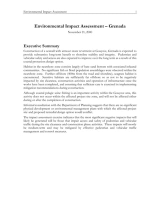 Environmental Impact Assessment i
Environmental Impact Assessment – Grenada
November 21, 2000
Executive Summary
Construction of a seawall with armour stone revetment at Gouyave, Grenada is expected to
provide substantive long-term benefit to shoreline stability and integrity. Pedestrian and
vehicular safety and access are also expected to improve over the long term as a result of this
coastal protection design option.
Habitat in the nearshore zone consists largely of bare sand bottom with associated infaunal
communities. No significant fish or floral population assemblages were observed within the
nearshore zone. Further offshore (400m from the road and shoreline), seagrass habitat is
encountered. Sensitive habitats are sufficiently far offshore so as not to be negatively
impacted by site clearance, construction activities and operation of infrastructure once the
works have been completed, and assuming that sufficient care is exercised in implementing
mitigation recommendations during construction.
Although coastal pelagic seine fishing is an important activity within the Gouyave area, this
activity does not occur within the affected project site zone, and will not be affected either
during or after the completion of construction.
Informal consultation with the Department of Planning suggests that there are no significant
physical development or environmental management plans with which the affected project
site and proposed remedial design option would conflict.
The impact assessment exercise indicates that the most significant negative impacts that will
likely be generated will be those that impair access and safety of pedestrian and vehicular
traffic during the site clearance and construction phase activities. These impacts will mostly
be medium-term and may be mitigated by effective pedestrian and vehicular traffic
management and control measures.
 