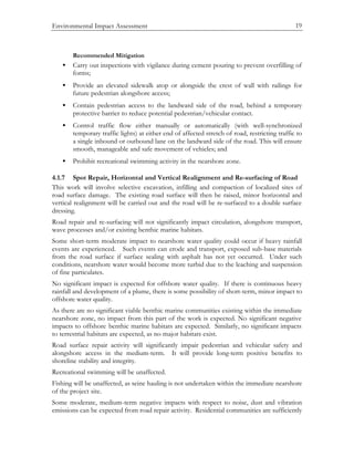 Environmental Impact Assessment 19
Recommended Mitigation
• Carry out inspections with vigilance during cement pouring to prevent overfilling of
forms;
• Provide an elevated sidewalk atop or alongside the crest of wall with railings for
future pedestrian alongshore access;
• Contain pedestrian access to the landward side of the road, behind a temporary
protective barrier to reduce potential pedestrian/vehicular contact.
• Control traffic flow either manually or automatically (with well-synchronized
temporary traffic lights) at either end of affected stretch of road, restricting traffic to
a single inbound or outbound lane on the landward side of the road. This will ensure
smooth, manageable and safe movement of vehicles; and
• Prohibit recreational swimming activity in the nearshore zone.
4.1.7 Spot Repair, Horizontal and Vertical Realignment and Re-surfacing of Road
This work will involve selective excavation, infilling and compaction of localized sites of
road surface damage. The existing road surface will then be raised, minor horizontal and
vertical realignment will be carried out and the road will be re-surfaced to a double surface
dressing.
Road repair and re-surfacing will not significantly impact circulation, alongshore transport,
wave processes and/or existing benthic marine habitats.
Some short-term moderate impact to nearshore water quality could occur if heavy rainfall
events are experienced. Such events can erode and transport, exposed sub-base materials
from the road surface if surface sealing with asphalt has not yet occurred. Under such
conditions, nearshore water would become more turbid due to the leaching and suspension
of fine particulates.
No significant impact is expected for offshore water quality. If there is continuous heavy
rainfall and development of a plume, there is some possibility of short-term, minor impact to
offshore water quality.
As there are no significant viable benthic marine communities existing within the immediate
nearshore zone, no impact from this part of the work is expected. No significant negative
impacts to offshore benthic marine habitats are expected. Similarly, no significant impacts
to terrestrial habitats are expected, as no major habitats exist.
Road surface repair activity will significantly impair pedestrian and vehicular safety and
alongshore access in the medium-term. It will provide long-term positive benefits to
shoreline stability and integrity.
Recreational swimming will be unaffected.
Fishing will be unaffected, as seine hauling is not undertaken within the immediate nearshore
of the project site.
Some moderate, medium-term negative impacts with respect to noise, dust and vibration
emissions can be expected from road repair activity. Residential communities are sufficiently
 