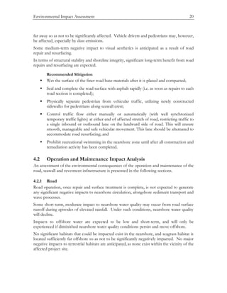 Environmental Impact Assessment 20
far away so as not to be significantly affected. Vehicle drivers and pedestrians may, however,
be affected, especially by dust emissions.
Some medium-term negative impact to visual aesthetics is anticipated as a result of road
repair and resurfacing.
In terms of structural stability and shoreline integrity, significant long-term benefit from road
repairs and resurfacing are expected.
Recommended Mitigation
• Wet the surface of the finer road base materials after it is placed and compacted;
• Seal and complete the road surface with asphalt rapidly (i.e. as soon as repairs to each
road section is completed);
• Physically separate pedestrian from vehicular traffic, utilizing newly constructed
sidewalks for pedestrians along seawall crest;
• Control traffic flow either manually or automatically (with well synchronized
temporary traffic lights) at either end of affected stretch of road, restricting traffic to
a single inbound or outbound lane on the landward side of road. This will ensure
smooth, manageable and safe vehicular movement. This lane should be alternated to
accommodate road resurfacing; and
• Prohibit recreational swimming in the nearshore zone until after all construction and
remediation activity has been completed.
4.2 Operation and Maintenance Impact Analysis
An assessment of the environmental consequences of the operation and maintenance of the
road, seawall and revetment infrastructure is presented in the following sections.
4.2.1 Road
Road operation, once repair and surface treatment is complete, is not expected to generate
any significant negative impacts to nearshore circulation, alongshore sediment transport and
wave processes.
Some short-term, moderate impact to nearshore water quality may occur from road surface
runoff during episodes of elevated rainfall. Under such conditions, nearshore water quality
will decline.
Impacts to offshore water are expected to be low and short-term, and will only be
experienced if diminished nearshore water quality conditions persist and move offshore.
No significant habitats that could be impacted exist in the nearshore, and seagrass habitat is
located sufficiently far offshore so as not to be significantly negatively impacted. No major
negative impacts to terrestrial habitats are anticipated, as none exist within the vicinity of the
affected project site.
 